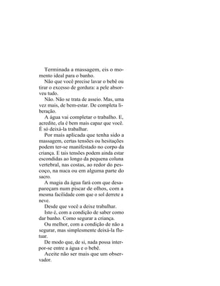 Terminada a massagem, eis o mo-
mento ideal para o banho.
   Não que você precise lavar o bebê ou
tirar o excesso de gordura: a pele absor-
veu tudo.
   Não. Não se trata de asseio. Mas, uma
vez mais, de bem-estar. De completa li-
beração.
   A água vai completar o trabalho. E,
acredite, ela é bem mais capaz que você.
É só deixá-la trabalhar.
   Por mais aplicada que tenha sido a
massagem, certas tensões ou hesitações
podem ter-se manifestado no corpo da
criança. E tais tensões podem ainda estar
escondidas ao longo da pequena coluna
vertebral, nas costas, ao redor do pes-
coço, na nuca ou em alguma parte do
sacro.
   A magia da água fará com que desa-
pareçam num piscar de olhos, com a
mesma facilidade com que o sol derrete a
neve.
   Desde que você a deixe trabalhar.
   Isto é, com a condição de saber como
dar banho. Como segurar a criança.
   Ou melhor, com a condição de não a
segurar, mas simplesmente deixá-la flu-
tuar.
   De modo que, de si, nada possa inter-
por-se entre a água e o bebê.
   Aceite não ser mais que um obser-
vador.
 