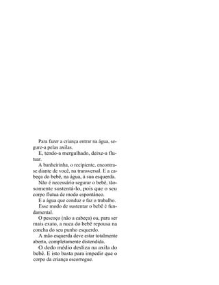 Para fazer a criança entrar na água, se-
gure-a pelas axilas.
   E, tendo-a mergulhado, deixe-a flu-
tuar.
   A banheirinha, o recipiente, encontra-
se diante de você, na transversal. E a ca-
beça do bebê, na água, à sua esquerda.
   Não é necessário segurar o bebê, tão-
somente sustentá-lo, pois que o seu
corpo flutua de modo espontâneo.
   E a água que conduz e faz o trabalho.
   Esse modo de sustentar o bebê é fun-
damental.
   O pescoço (não a cabeça) ou, para ser
mais exato, a nuca do bebê repousa na
concha do seu punho esquerdo.
   A mão esquerda deve estar totalmente
aberta, completamente distendida.
   O dedo médio desliza na axila do
bebê. E isto basta para impedir que o
corpo da criança escorregue.
 