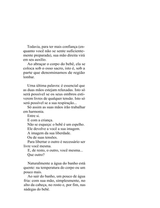 Todavia, para ter mais confiança (en-
quanto você não se sente suficiente-
mente preparada), sua mão direita virá
em seu auxílio.
  Ao abraçar o corpo do bebê, ela se
coloca sob o osso sacro, isto é, sob a
parte que denominamos de região
lombar.

   Urna última palavra: é essencial que
as duas mãos estejam relaxadas. Isto só
será possível se os seus ombros esti-
verem livres de qualquer tensão. Isto só
será possível se a sua respiração...
   Só assim as suas mãos irão trabalhar
em harmonia.
   Entre si.
   E com a criança.
   Não se esqueça: o bebê é um espelho.
   Ele devolve a você a sua imagem.
   A imagem da sua liberdade.
   Ou de suas tensões.
   Para libertar o outro é necessário ser
livre você mesma.
   E, de resto, o outro, você mesma...
   Que outro?

   Naturalmente a água do banho está
quente: na temperatura do corpo ou um
pouco mais.
   Ao sair do banho, um pouco de água
fria: com sua mão, simplesmente, no
alto da cabeça, no rosto e, por fim, nas
nádegas do bebê.
 