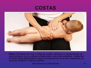 COSTAS




•   Passo 14 Depois de virar o bebê de costas, deixando-o perpendicular às
    suas pernas e com a cabeça voltada para o seu lado esquerdo, mantenha
    as duas mãos espalmadas e faça movimentos de vai-e-vem, descendo da
    nuca ao bumbum e depois subindo
                         Slide Elaborado por ASB Andressa                    16
 
