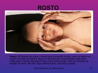 ROSTO




•   Passo 16 Depois de voltar o bebê para a posição inicial, junte os dedos no
    centro da testa do bebê e faça um semicírculo, contornando cada olho.
    Volte para o centro da testa e faça outro semicírculo, indo em direção às
    maçãs do rosto. Por fim, faça semicírculos, indo até o queixo
                          Slide Elaborado por ASB Andressa                   18
 