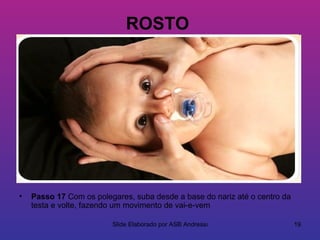 ROSTO




•   Passo 17 Com os polegares, suba desde a base do nariz até o centro da
    testa e volte, fazendo um movimento de vai-e-vem

                         Slide Elaborado por ASB Andressa                   19
 
