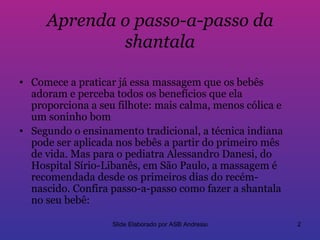 Aprenda o passo-a-passo da
             shantala

• Comece a praticar já essa massagem que os bebês
  adoram e perceba todos os benefícios que ela
  proporciona a seu filhote: mais calma, menos cólica e
  um soninho bom
• Segundo o ensinamento tradicional, a técnica indiana
  pode ser aplicada nos bebês a partir do primeiro mês
  de vida. Mas para o pediatra Alessandro Danesi, do
  Hospital Sírio-Libanês, em São Paulo, a massagem é
  recomendada desde os primeiros dias do recém-
  nascido. Confira passo-a-passo como fazer a shantala
  no seu bebê:

                   Slide Elaborado por ASB Andressa       2
 