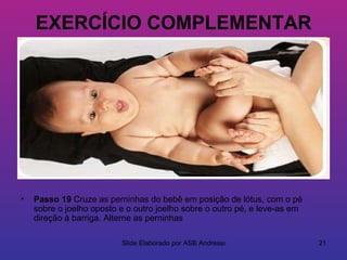 EXERCÍCIO COMPLEMENTAR




•   Passo 19 Cruze as perninhas do bebê em posição de lótus, com o pé
    sobre o joelho oposto e o outro joelho sobre o outro pé, e leve-as em
    direção à barriga. Alterne as perninhas

                          Slide Elaborado por ASB Andressa                  21
 