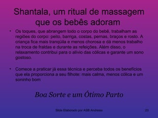 Shantala, um ritual de massagem
       que os bebês adoram
• Os toques, que abrangem todo o corpo do bebê, trabalham as
  regiões do corpo: peito, barriga, costas, pernas, braços e rosto. A
  criança fica mais tranqüila e menos chorosa e dá menos trabalho
  na troca de fraldas e durante as refeições. Além disso, o
  relaxamento contribui para o alívio das cólicas e garante um sono
  gostoso.

• Comece a praticar já essa técnica e perceba todos os benefícios
  que ela proporciona a seu filhote: mais calma, menos cólica e um
  soninho bom


             Boa Sorte e um Ótimo Parto

                       Slide Elaborado por ASB Andressa                 23
 