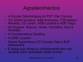 Agradecimentos
• A Equipe Odontológica do PSF Vilar Carioca
• CD André Gustavo, ASB Andressa, THD Nelson
  Almeida, CD Junior, ASB Luciana e ASB Tiago
• As Equipes Branca, Verde, Vermelha, Azul e
  Amarela .
• A Coordenadora Caroline
• A ADM. Luzami
• Nossa Supervisora CD Carmen Dea e Enfª
  Alessandra
• E todos que direta ou indiretamente tem nos
  ajudado para realização deste evento.
               Slide Elaborado por ASB Andressa   24
 