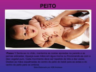 PEITO




•Passo 1 Sente-se no chão, mantenha as costas apoiadas na parede e as
pernas esticadas. Aqueça suas mãos em água morna ou friccionando-as com o
óleo vegetal puro. Cada movimento deve ser repetido de três a dez vezes.
Deslize as mãos espalmadas do centro do peito do bebê para as axilas e do
centro do peito para os ombros
                        Slide Elaborado por ASB Andressa               3
 