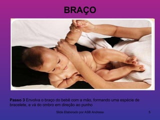 BRAÇO




Passo 3 Envolva o braço do bebê com a mão, formando uma espécie de
bracelete, e vá do ombro em direção ao punho
                       Slide Elaborado por ASB Andressa              5
 
