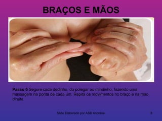 BRAÇOS E MÃOS




Passo 6 Segure cada dedinho, do polegar ao mindinho, fazendo uma
massagem na ponta de cada um. Repita os movimentos no braço e na mão
direita


                      Slide Elaborado por ASB Andressa                 8
 