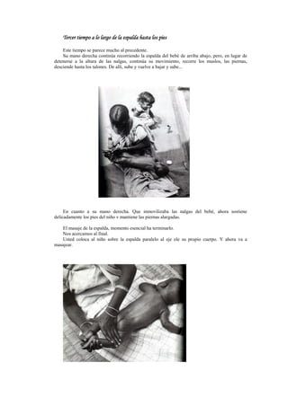 Tercer tiempoTercer tiempoTercer tiempoTercer tiempo a lo largo dea lo largo dea lo largo dea lo largo de la espalda hasta los piesla espalda hasta los piesla espalda hasta los piesla espalda hasta los pies
Este tiempo se parece mucho al precedente.
Su mano derecha continúa recorriendo la espalda del bebé de arriba abajo, pero, en lugar de
detenerse a la altura de las nalgas, continúa su movimiento, recorre los muslos, las piernas,
desciende hasta los talones. De allí, sube y vuelve a bajar y sube...
En cuanto a su mano derecha. Que inmovilizaba las nalgas del bebé, ahora sostiene
delicadamente los pies del niño v mantiene las piernas alargadas.
El masaje de la espalda, momento esencial ha terminarlo.
Nos acercamos al final.
Usted coloca al niño sobre la espalda paralelo al eje ele su propio cuerpo. Y ahora va a
masajear.
 