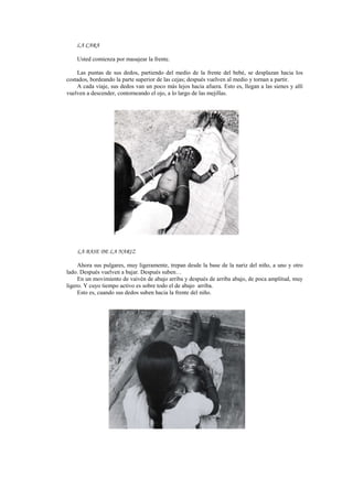 LA CARA
Usted comienza por masajear la frente.
Las puntas de sus dedos, partiendo del medio de la frente del bebé, se desplazan hacia los
costados, bordeando la parte superior de las cejas; después vuelven al medio y tornan a partir.
A cada viaje, sus dedos van un poco más lejos hacia afuera. Esto es, llegan a las sienes y allí
vuelven a descender, contorneando el ojo, a lo largo de las mejillas.
LA BASE DE LA NARIZ
Ahora sus pulgares, muy ligeramente, trepan desde la base de la nariz del niño, a uno y otro
lado. Después vuelven a bajar. Después suben…
En un movimiento de vaivén de abajo arriba y después de arriba abajo, de poca amplitud, muy
ligero. Y cuyo tiempo activo es sobre todo el de abajo arriba.
Esto es, cuando sus dedos suben hacia la frente del niño.
 