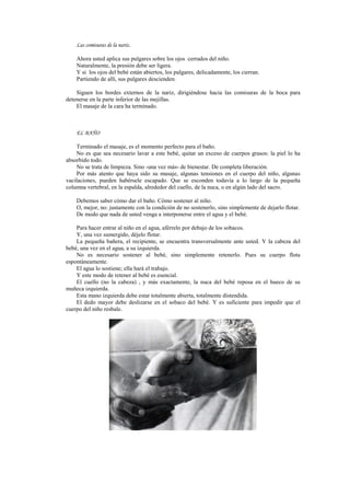 Las comisuras de la nariz.
Ahora usted aplica sus pulgares sobre los ojos cerrados del niño.
Naturalmente, la presión debe ser ligera.
Y si los ojos del bebé están abiertos, los pulgares, delicadamente, los cierran.
Partiendo de allí, sus pulgares descienden.
Siguen los bordes externos de la nariz, dirigiéndose hacia las comisuras de la boca para
detenerse en la parte inferior de las mejillas.
El masaje de la cara ha terminado.
EL BAÑO
Terminado el masaje, es el momento perfecto para el baño.
No es que sea necesario lavar a este bebé, quitar un exceso de cuerpos grasos: la piel lo ha
absorbido todo.
No se trata de limpieza. Sino -una vez más- de bienestar. De completa liberación.
Por más atento que haya sido su masaje, algunas tensiones en el cuerpo del niño, algunas
vacilaciones, pueden habérsele escapado. Que se esconden todavía a lo largo de la pequeña
columna vertebral, en la espalda, alrededor del cuello, de la nuca, o en algún lado del sacro.
Debemos saber cómo dar el baño. Cómo sostener al niño.
O, mejor, no: justamente con la condición de no sostenerlo, sino simplemente de dejarlo flotar.
De modo que nada de usted venga a interponerse entre el agua y el bebé.
Para hacer entrar al niño en el agua, aférrelo por debajo de los sobacos.
Y, una vez sumergido, déjelo flotar.
La pequeña bañera, el recipiente, se encuentra transversalmente ante usted. Y la cabeza del
bebé, una vez en el agua, a su izquierda.
No es necesario sostener al bebé, sino simplemente retenerlo. Pues su cuerpo flota
espontáneamente.
El agua lo sostiene; ella hará el trabajo.
Y este modo de retener al bebé es esencial.
El cuello (no la cabeza) , y más exactamente, la nuca del bebé reposa en el hueco de su
muñeca izquierda.
Esta mano izquierda debe estar totalmente abierta, totalmente distendida.
El dedo mayor debe deslizarse en el sobaco del bebé. Y es suficiente para impedir que el
cuerpo del niño resbale.
 