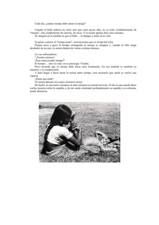 Cada día, ¿cuánto tiempo debe durar el masaje?
Cuando el bebé todavía no tiene más que unos pocos días, no se trata verdaderamente de
"masaje", sino simplemente de caricias, de roces. Y la sesión apenas dura unos minutos.
Se alargará en la medida en que el bebé ... se alargue y entre en la vida.
Si quiere conocer el "tiempo justo", será necesario que se olvide del reloj.
Porque poco a poco el tiempo consagrado al masaje se alargará y, cuando el niño tenga
alrededor de un mes, la sesión dudará de veinte a treinta minutos.
La veo sobresaltarse:
"¡Treinta minutos!
¡Pero nunca tendré tiempo!''
El tiempo ... una vez más, no se preocupe. Vendrá.
Pero recuerde que el masaje debe darse muy lentamente. En esa lentitud se medirán su
maestría y su comprensión.
Y para llegar a hacer durar la sesión tanto tiempo, será necesario que usted se vuelva una
experta.
¿Hasta qué edad?
Al menos durante los cuatro primeros meses.
De hecho, es necesario masajear al niño mientras no pueda moverse. El día en que pueda darse
vuelta, ponerse sobre la espalda y, de ese modo, distender profundamente su espalda y su columna,
puede detenerse.
 