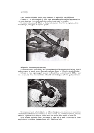 EL PECHO
Usted colocó aceite en sus manos. Ponga sus manos en el pecho del niño y sepárelas.
Cada una va a un lado, siguiendo de algún modo la dirección de las costillas. Después vuelven
a su punto de partida, y, volviendo a salir del medio, retornan hacia los costados.
Es como si usted, teniendo delante un libro abierto, quisiera alisar bien las páginas. Así, sus
manos trabajan juntas; pero en dirección opuesta.
Después sus manos trabajarán por turno.
Partiendo del flanco izquierdo del bebé (que está a su derecha), su mano derecha sube hacia el
hombro opuesto. Al hacerlo recorre el pequeño pecho y se detiene en el hombro derecho del niño.
Entonces su mano izquierda parte a su vez en direccción al hombro izquierdo del bebé (que
está a su derecha). Y sus manos continúan trabajando así, una después de la otra igual que las olas.
Siempre conservando la lentitud (usted no debe acelerar jamás, sino conservar un mismo ritmo
perfectamente uniforme desde el comienzo del masaje hasta el fin), siempre conservando, entonces
la lentitud, la presión de las manos se acentúa. Esto debe ocurrir por sí mismo, sin intención.
Preste atención también al fin del movimiento: la mano, con su borde externo, esto es, el que
se prolonga por el meñique, llega a deslizarse sobre el cuello del niño.
 