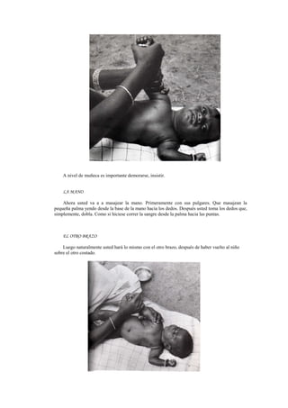 A nivel de muñeca es importante demorarse, insistir.
LA MANO
Ahora usted va a a masajear la mano. Primeramente con sus pulgares. Que masajean la
pequeña palma yendo desde la base de la mano hacia los dedos. Después usted toma los dedos que,
simplemente, dobla. Como si hiciese correr la sangre desde la palma hacia las puntas.
EL OTRO BRAZO
Luego naturalmente usted hará lo mismo con el otro brazo, después de haber vuelto al niño
sobre el otro costado.
 