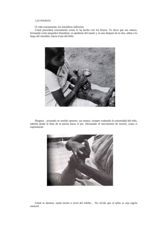 LAS PIERNAS
O, más exactamente, los miembros inferiores.
Usted procederá exactamente como lo ha hecho con los brazos. Es decir que sus manos,
formando como pequeños brazaletes, se apoderan del muslo y, la una después de la otra, suben a lo
largo del miembro, hacia el pie del bebé.
Después , actuando en sentido opuesto, sus manos, siempre rodeando la extremidad del niño,
subirán desde la base de la pierna hacia el pie, efectuando el movimiento de torsión, como si
exprimieran.
Usted se demora, usted insiste a nivel del tobillo… No olvide que el talón es una región
esencial.
 