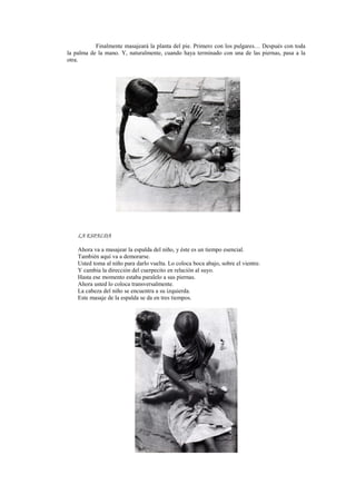 Finalmente masajeará la planta del pie. Primero con los pulgares… Después con toda
la palma de la mano. Y, naturalmente, cuando haya terminado con una de las piernas, pasa a la
otra.
LA ESPALDA
Ahora va a masajear la espalda del niño, y éste es un tiempo esencial.
También aquí va a demorarse.
Usted toma al niño para darlo vuelta. Lo coloca boca abajo, sobre el vientre.
Y cambia la dirección del cuerpecito en relación al suyo.
Hasta ese momento estaba paralelo a sus piernas.
Ahora usted lo coloca transversalmente.
La cabeza del niño se encuentra a su izquierda.
Este masaje de la espalda se da en tres tiempos.
 