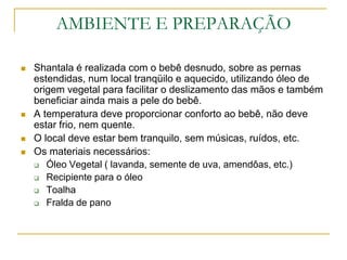 AMBIENTE E PREPARAÇÃOShantala é realizada com o bebê desnudo, sobre as pernas estendidas, num local tranqüilo e aquecido, utilizando óleo de origem vegetal para facilitar o deslizamento das mãos e também beneficiar ainda mais a pele do bebê.A temperatura deve proporcionar conforto ao bebê, não deve estar frio, nem quente.O local deve estar bem tranquilo, sem músicas, ruídos, etc.Os materiais necessários:Óleo Vegetal ( lavanda, semente de uva, amendôas, etc.)Recipiente para o óleoToalhaFralda de pano