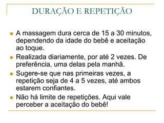 DURAÇÃO E REPETIÇÃOA massagem dura cerca de 15 a 30 minutos, dependendo da idade do bebê e aceitação ao toque.Realizada diariamente, por até 2 vezes. De preferência, uma delas pela manhã.Sugere-se que nas primeiras vezes, a repetição seja de 4 a 5 vezes, até ambos estarem confiantes.Não há limite de repetições. Aqui vale perceber a aceitação do bebê!