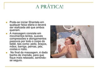 A PRÁTICA!Pode-se iniciar Shantala em qualquer faixa etária e deverá ser realizada até que ambos queiram.A massagem consiste em movimentos lentos, suaves compressões e alongamentos passivos por todo o corpo do bebê, tais como: peito, braços, mãos, barriga, pernas, pés, costas e rosto. No final da massagem, é dado banho de imersão, para que fique mais relaxado, sentindo-se seguro.