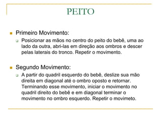 PEITOPrimeiro Movimento:Posicionar as mãos no centro do peito do bebê, uma ao lado da outra, abri-las em direção aos ombros e descer pelas laterais do tronco. Repetir o movimento.Segundo Movimento:A partir do quadril esquerdo do bebê, deslize sua mão direita em diagonal até o ombro oposto e retornar. Terminando esse movimento, iniciar o movimento no quadril direito do bebê e em diagonal terminar o movimento no ombro esquerdo. Repetir o movimeto. 