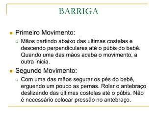 BARRIGAPrimeiro Movimento:Mãos partindo abaixo das ultimas costelas e descendo perpendiculares até o púbis do bebê. Quando uma das mãos acaba o movimento, a outra inicia.Segundo Movimento:Com uma das mãos segurar os pés do bebê, erguendo um pouco as pernas. Rolar o antebraço deslizando das últimas costelas até o púbis. Não é necessário colocar pressão no antebraço.