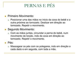 PERNAS E PÉSPrimeiro Movimento:Posicionar uma das mãos no inicio da coxa do bebê e a outra próxima ao tornozelo. Deslizar em direção ao tornozelo. Repetir o movimento.Segundo Movimento:Com as mãos juntas, circundar a perna do bebê, num movimento de torção, indo da coxa em direção ao tornozelo. Repetir o movimento.Pés: Massagear os pés com os polegares, indo em direção a cada dedo e em seguida, com toda a mão.