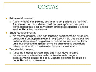 COSTASPrimeiro Movimento:Apoiar o bebê nas pernas, deixando-o em posição de “gatinho”. As palmas das mãos devem deslizar uma após a outra, para frente e para trás e da cervical em direção aos glúteos e depois subir é  Repetir o movimento.Segundo Movimento:Na mesma posição, uma das mãos se posicionará na altura dos ombros e a outra, permanecerá no glúteo.A mão que estava nos ombros, descerá até os glúteos e, no final do movimento, fazer uma leve pressão no glúteo, como se encontrasse suas duas mãos, terminando o movimento. Repetir o movimento.Terceiro Movimento: Ainda na mesma posição, uma das mãos deve iniciar o movimento na altura dos ombros. A outra mão, segura delicadamente os pés do bebê. Deslizar ao londo do corpo do bebê. Repetir o movimento.