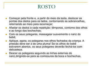 ROSTOComeçar pela fronte e, a partir do meio da testa, deslocar as pontas dos dedos para os lados, contornando as sobrancelhas, retornando ao meio para recomeçar;Afastar os dedos a cada repetição: têmporas, contorno dos olhos e ao longo das bochechas;Com os seus polegares, massagear suavemente o nariz do bebê;Aplique, agora, os polegares nos olhos fechados da criança. A pressão deve ser a de uma pluma! Se os olhos do bebê estiverem abertos, os seus polegares deverão fechá-los com delicadeza.Descer os polegares seguindo as linhas externas do nariz,dirigindo-se para as comissuras da boca e bochechas.
