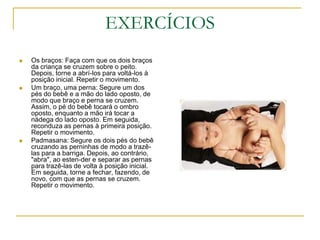 EXERCÍCIOSOs braços: Faça com que os dois braços da criança se cruzem sobre o peito. Depois, torne a abrí-los para voltá-los à posição inicial. Repetir o movimento.Um braço, uma perna: Segure um dos pés do bebê e a mão do lado oposto, de modo que braço e perna se cruzem. Assim, o pé do bebê tocará o ombro oposto, enquanto a mão irá tocar a nádega do lado oposto. Em seguida, reconduza as pernas à primeira posição. Repetir o movimento.Padmasana: Segure os dois pés do bebê cruzando as perninhas de modo a trazê-las para a barriga. Depois, ao contrário, "abra", ao esten-der e separar as pernas para trazê-las de volta à posição inicial. Em seguida, torne a fechar, fazendo, de novo, com que as pernas se cruzem. Repetir o movimento.