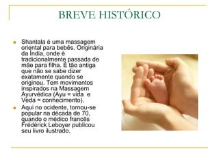 BREVE HISTÓRICOShantala é uma massagem oriental para bebês. Originária da Índia, onde é tradicionalmente passada de mãe para filha. É tão antiga que não se sabe dizer exatamente quando se originou. Tem movimentos inspirados na Massagem Ayurvédica (Ayu = vida  e Veda = conhecimento).Aqui no ocidente, tornou-se popular na década de 70, quando o médico francês Frédérick Leboyer publicou seu livro ilustrado.
