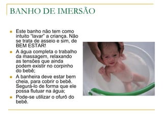 BANHO DE IMERSÃOEste banho não tem como intuito “lavar” a criança. Não se trata de asseio e sim, de BEM ESTAR!A água completa o trabalho da massagem, relaxando as tensões que ainda podem existir no corpinho do bebê;A banheira deve estar bem cheia, para cobrir o bebê. Segurá-lo de forma que ele possa flutuar na água;Pode-se utilizar o ofurô do bebê.