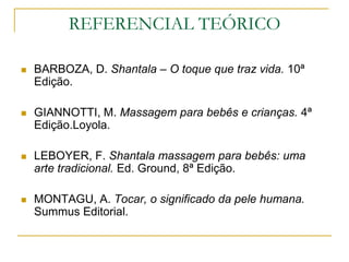 REFERENCIAL TEÓRICOBARBOZA, D. Shantala – O toque que traz vida. 10ª Edição.GIANNOTTI, M. Massagem para bebês e crianças. 4ª Edição.Loyola.LEBOYER, F. Shantala massagem para bebês: uma arte tradicional. Ed. Ground, 8ª Edição.MONTAGU, A. Tocar, o significado da pele humana. Summus Editorial.