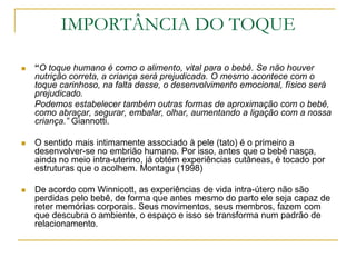 IMPORTÂNCIA DO TOQUE“O toque humano é como o alimento, vital para o bebê. Se não houver nutrição correta, a criança será prejudicada. O mesmo acontece com o toque carinhoso, na falta desse, o desenvolvimento emocional, físico será prejudicado.	Podemos estabelecer também outras formas de aproximação com o bebê, como abraçar, segurar, embalar, olhar, aumentando a ligação com a nossa criança.” Giannotti.O sentido mais intimamente associado à pele (tato) é o primeiro a desenvolver-se no embrião humano. Por isso, antes que o bebê nasça, ainda no meio intra-uterino, já obtém experiências cutâneas, é tocado por estruturas que o acolhem. Montagu (1998)De acordo com Winnicott, as experiências de vida intra-útero não são perdidas pelo bebê, de forma que antes mesmo do parto ele seja capaz de reter memórias corporais. Seus movimentos, seus membros, fazem com que descubra o ambiente, o espaço e isso se transforma num padrão de relacionamento.