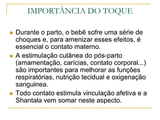 IMPORTÂNCIA DO TOQUEDurante o parto, o bebê sofre uma série de choques e, para amenizar esses efeitos, é essencial o contato materno. A estimulação cutânea do pós-parto (amamentação, carícias, contato corporal...) são importantes para melhorar as funções respiratórias, nutrição tecidual e oxigenação sanguinea.Todo contato estimula vinculação afetiva e a Shantala vem somar neste aspecto.