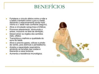 BENEFÍCIOSFortalece o vínculo afetivo entre a mãe e o bebê e também entre o pai e o bebê, deixando o relacionamento ainda mais íntimo e o  bebê mais confiante (seguro);Ativa a circulação sanguínea e linfática;Promove relaxamento, diminuindo o stress, inclusive na fase de dentição;Desenvolver os órgãos dos sentidos (tato, olfato);Tranqüiliza e melhora a qualidade do sono do bebê;Alivia e previne gases, cólicas e prisão de ventre, pois estimula o peristaltismo;Amplia a capacidade respiratória, aliviando as tensões das costas e liberando a caixa torácica;Aumenta a resistência imunológica;