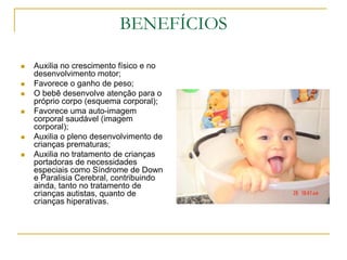 BENEFÍCIOSAuxilia no crescimento físico e no desenvolvimento motor;Favorece o ganho de peso; O bebê desenvolve atenção para o próprio corpo (esquema corporal);Favorece uma auto-imagem corporal saudável (imagem corporal);Auxilia o pleno desenvolvimento de crianças prematuras; Auxilia no tratamento de crianças portadoras de necessidades especiais como Síndrome de Down e Paralisia Cerebral, contribuindo ainda, tanto no tratamento de crianças autistas, quanto de crianças hiperativas. 