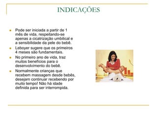 INDICAÇÕESPode ser iniciada a partir de 1 mês de vida, respeitando-se apenas a cicatrização umbilical e a sensibilidade da pele do bebê.Leboyer sugere que os primeiros 4 meses são fundamentais.No primeiro ano de vida, traz muitos benefícios para o desenvolvimento do bebê.Normalmente crianças que recebem massagem desde bebês, desejam continuar recebendo por muito tempo! Não há idade definida para ser interrompida.