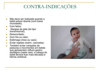 CONTRA-INDICAÇÕESNão deve ser realizada quando o bebê estiver doente (com baixa imunidade); Com febre; Alergias de pele (do tipo transmissível);Desacordado;Com frio ou calor;Estômago cheio ou vazio;Evitar regiões recém- vacinadas;Também evitar variações de posturas e movimentos em bebês que apresentam refluxo gastro-esofágico (neste caso, a cabeça do bebê deverá ficar mais elevada) e hérnia umbilical.