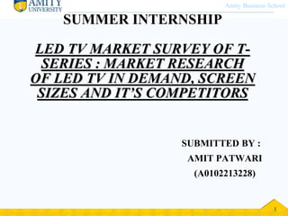 Amity Business School 
SUMMER INTERNSHIP 
LED TV MARKET SURVEY OF T-SERIES 
: MARKET RESEARCH 
OF LED TV IN DEMAND, SCREEN 
SIZES AND IT’S COMPETITORS 
SUBMITTED BY : 
AMIT PATWARI 
(A0102213228) 
© 2006 Prentice Hall, Inc. 5 – 1 1 
 