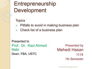 Entrepreneurship
Development
Topics
 Pitfalls to avoid in making business plan
 Check list of a business plan
Presented to
Prof. Dr. Kazi Ahmed
Nabi
Dean, FBA, USTC
Presented by
Mehedi Hasan
1114
7th Semester
mehedi89hasan@gmail.com
 