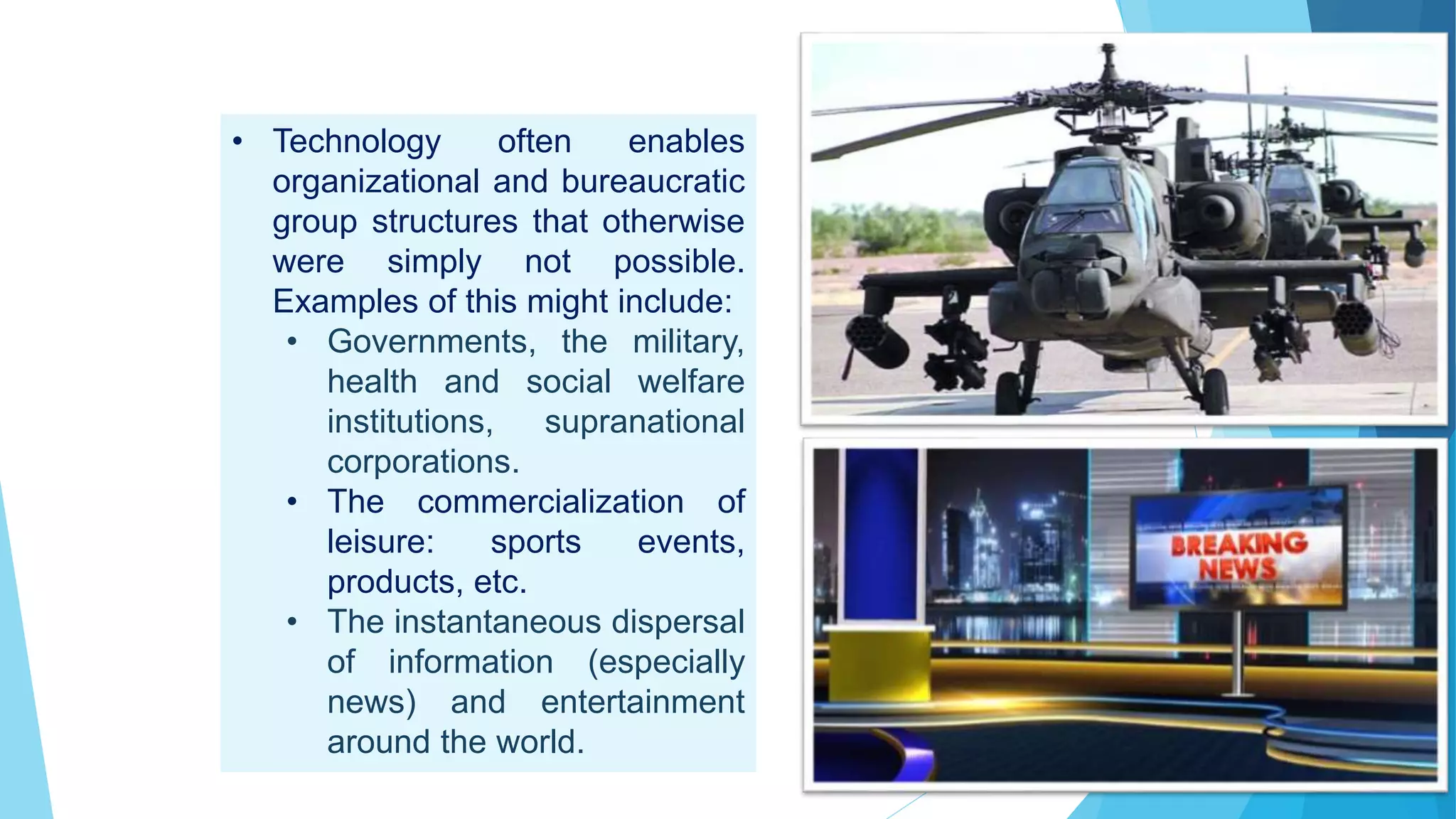 • Technology often enables
organizational and bureaucratic
group structures that otherwise
were simply not possible.
Examples of this might include:
• Governments, the military,
health and social welfare
institutions, supranational
corporations.
• The commercialization of
leisure: sports events,
products, etc.
• The instantaneous dispersal
of information (especially
news) and entertainment
around the world.
 