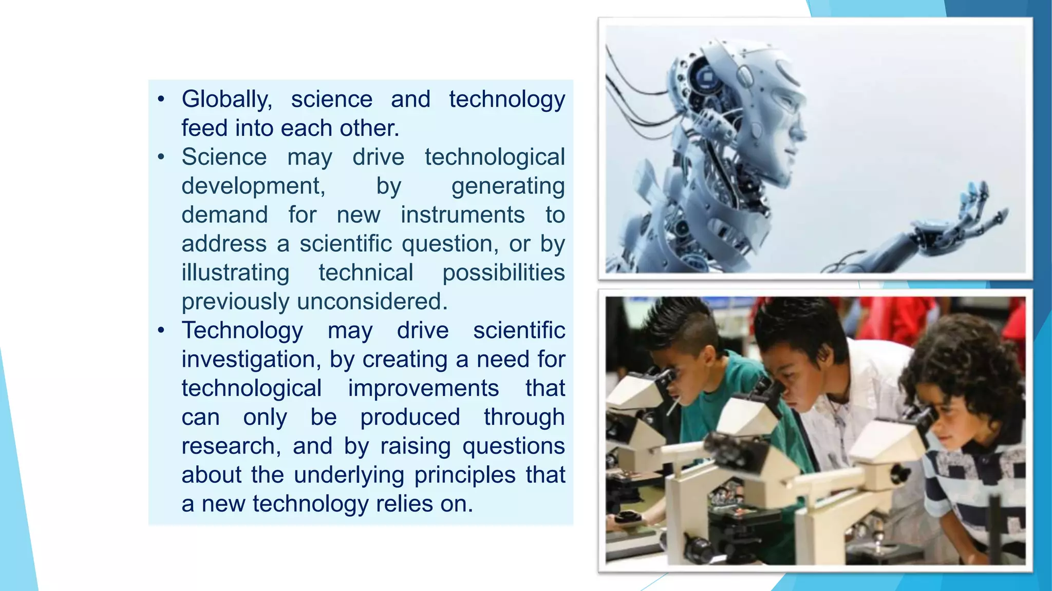 • Globally, science and technology
feed into each other.
• Science may drive technological
development, by generating
demand for new instruments to
address a scientific question, or by
illustrating technical possibilities
previously unconsidered.
• Technology may drive scientific
investigation, by creating a need for
technological improvements that
can only be produced through
research, and by raising questions
about the underlying principles that
a new technology relies on.
 