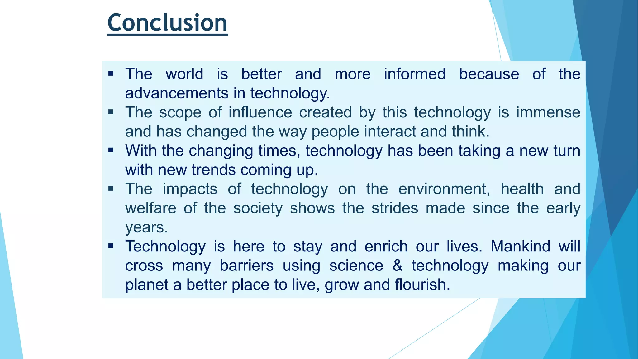 Conclusion
 The world is better and more informed because of the
advancements in technology.
 The scope of influence created by this technology is immense
and has changed the way people interact and think.
 With the changing times, technology has been taking a new turn
with new trends coming up.
 The impacts of technology on the environment, health and
welfare of the society shows the strides made since the early
years.
 Technology is here to stay and enrich our lives. Mankind will
cross many barriers using science & technology making our
planet a better place to live, grow and flourish.
 