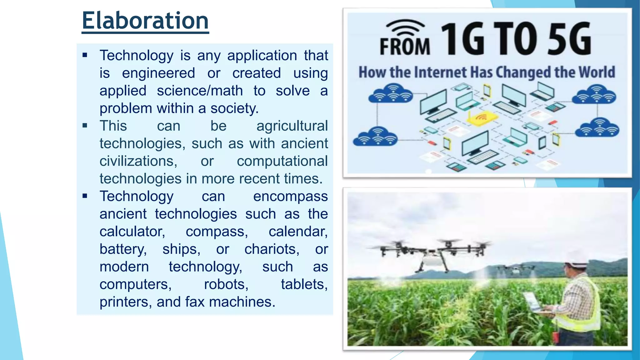 Elaboration
 Technology is any application that
is engineered or created using
applied science/math to solve a
problem within a society.
 This can be agricultural
technologies, such as with ancient
civilizations, or computational
technologies in more recent times.
 Technology can encompass
ancient technologies such as the
calculator, compass, calendar,
battery, ships, or chariots, or
modern technology, such as
computers, robots, tablets,
printers, and fax machines.
 