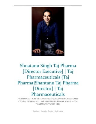 Shantanu Singh’s T aj Pharmaceuticals Limited Shant anu Singh {Taj Pharma} S hantanu Kumar Singh's Executive Dir ector Taj Phar ma Group Shant anu Kumar Singh, TAJ PH ARMA - Company directors | Shantanu Kumar Singh is an Indian businessman, Director of Taj Pharma Gro up India. He serves as a board member for the Pharma Group companies and is responsible for managing t he Pharma divisio n growt h as a leading health group aground the launched markets. Shant anu Kumar Singh is an Indian businessman. Director at Taj Pharma Group India. He serves as a board member for the Group Indian companies and is known for co nsulting Mumbai entrepreneurs with innovative business models in the financial capital. H e has been r ecognised by heading Alzheimer’s disease drug trials for the UK market by venturing a new d rug discovery subsidiary, Sienna Biotec India. Furt her, he has been recognised to serve as a board member of several Middle East Ministry of
Health boards to improve healt hcare in countries like Qatar, T unisia and Yemen. Singh attained his education at T he Lawrence S chool, Sanawar, India. He f urther moved to England for a degree in Finance and Acco unting at University of Durham, United Kingdom. Singh holds expertise in Inter national subsidiary planning, Implementation, Pharmaceutical APIs, Chemicals Resear ch and Development. S pecialties: Finance and Accounting: Financial Expert wit h broad experience in all aspects of acco unting, tax planning, auditing and financial management. Experience in Pharmaceuticals, financial consulting and cor porate venture capital. Finance Portfolio Management and (BSE) IPO Advisory. Inter national Cor porate Communications and Mass media management. Experience | Executive Director – T AJ PH ARMA GROUP
Shantanu | Executive Director | April 7, 2019
Shnatanu Singh Taj Pharma
[Director Executive] | Taj
Pharmaceuticals {Taj
Pharma}Shantanu Taj Pharma
[Director] | Taj
Pharmaceuticals
PHARMACEUTICAL VETERAN MR. SHANTANU SINGH ASSUMES
CFO TAJ PHARMA AS ... MR. SHANTANU KUMAR SINGH — TAJ
PHARMACEUTICALS LTD.
 