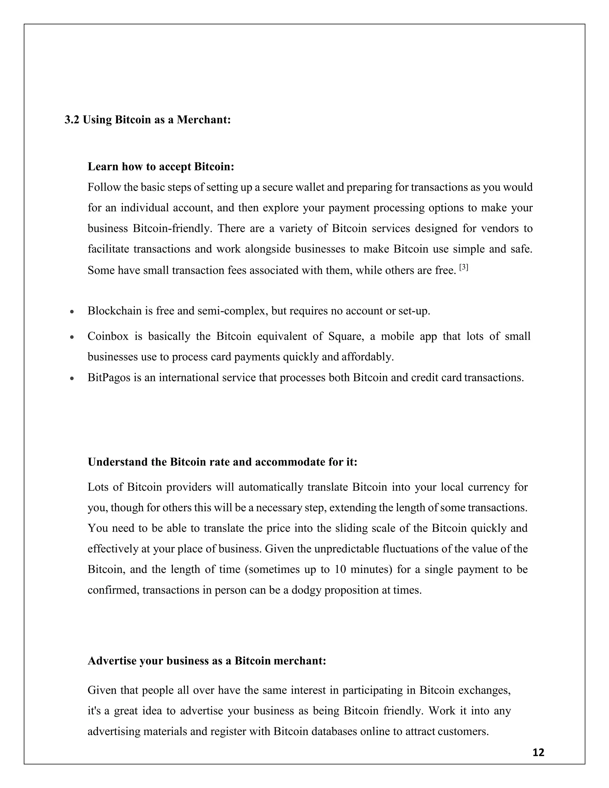 12
3.2 Using Bitcoin as a Merchant:
Learn how to accept Bitcoin:
Follow the basic steps of setting up a secure wallet and preparing for transactions as you would
for an individual account, and then explore your payment processing options to make your
business Bitcoin-friendly. There are a variety of Bitcoin services designed for vendors to
facilitate transactions and work alongside businesses to make Bitcoin use simple and safe.
Some have small transaction fees associated with them, while others are free. [3]
 Blockchain is free and semi-complex, but requires no account or set-up.
 Coinbox is basically the Bitcoin equivalent of Square, a mobile app that lots of small
businesses use to process card payments quickly and affordably.
 BitPagos is an international service that processes both Bitcoin and credit card transactions.
Understand the Bitcoin rate and accommodate for it:
Lots of Bitcoin providers will automatically translate Bitcoin into your local currency for
you, though for others this will be a necessary step, extending the length of some transactions.
You need to be able to translate the price into the sliding scale of the Bitcoin quickly and
effectively at your place of business. Given the unpredictable fluctuations of the value of the
Bitcoin, and the length of time (sometimes up to 10 minutes) for a single payment to be
confirmed, transactions in person can be a dodgy proposition at times.
Advertise your business as a Bitcoin merchant:
Given that people all over have the same interest in participating in Bitcoin exchanges,
it's a great idea to advertise your business as being Bitcoin friendly. Work it into any
advertising materials and register with Bitcoin databases online to attract customers.
 