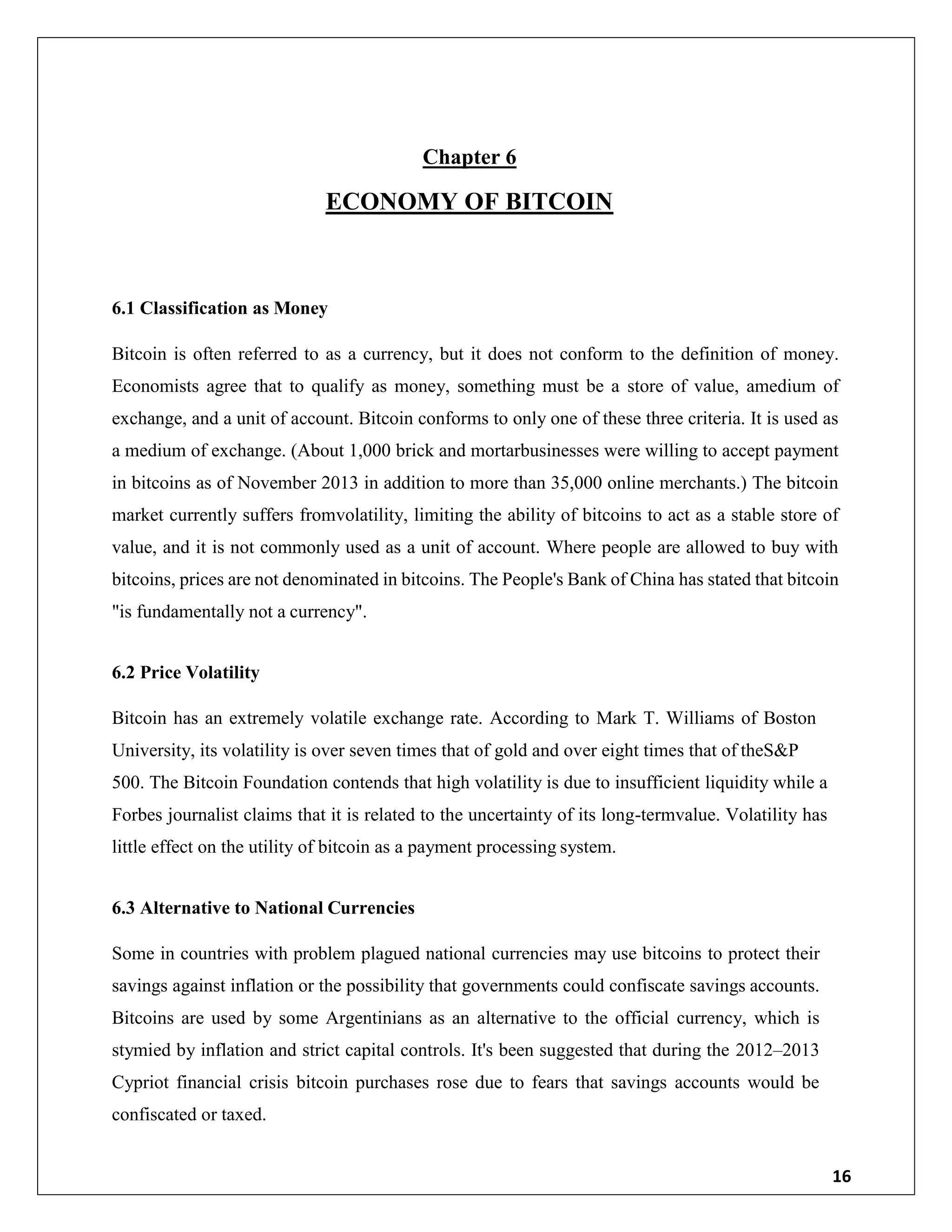 16
Chapter 6
ECONOMY OF BITCOIN
6.1 Classification as Money
Bitcoin is often referred to as a currency, but it does not conform to the definition of money.
Economists agree that to qualify as money, something must be a store of value, amedium of
exchange, and a unit of account. Bitcoin conforms to only one of these three criteria. It is used as
a medium of exchange. (About 1,000 brick and mortarbusinesses were willing to accept payment
in bitcoins as of November 2013 in addition to more than 35,000 online merchants.) The bitcoin
market currently suffers fromvolatility, limiting the ability of bitcoins to act as a stable store of
value, and it is not commonly used as a unit of account. Where people are allowed to buy with
bitcoins, prices are not denominated in bitcoins. The People's Bank of China has stated that bitcoin
"is fundamentally not a currency".
6.2 Price Volatility
Bitcoin has an extremely volatile exchange rate. According to Mark T. Williams of Boston
University, its volatility is over seven times that of gold and over eight times that of theS&P
500. The Bitcoin Foundation contends that high volatility is due to insufficient liquidity while a
Forbes journalist claims that it is related to the uncertainty of its long-termvalue. Volatility has
little effect on the utility of bitcoin as a payment processing system.
6.3 Alternative to National Currencies
Some in countries with problem plagued national currencies may use bitcoins to protect their
savings against inflation or the possibility that governments could confiscate savings accounts.
Bitcoins are used by some Argentinians as an alternative to the official currency, which is
stymied by inflation and strict capital controls. It's been suggested that during the 2012–2013
Cypriot financial crisis bitcoin purchases rose due to fears that savings accounts would be
confiscated or taxed.
 