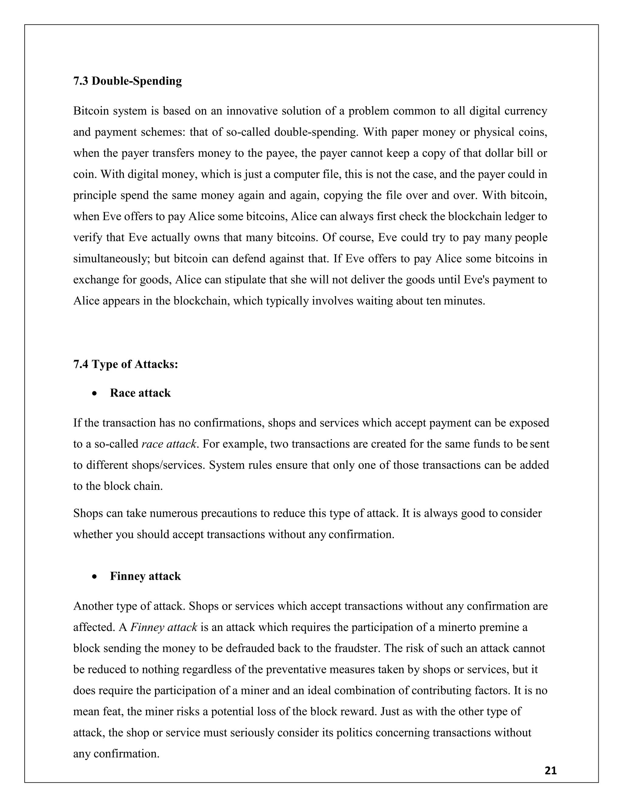 21
7.3 Double-Spending
Bitcoin system is based on an innovative solution of a problem common to all digital currency
and payment schemes: that of so-called double-spending. With paper money or physical coins,
when the payer transfers money to the payee, the payer cannot keep a copy of that dollar bill or
coin. With digital money, which is just a computer file, this is not the case, and the payer could in
principle spend the same money again and again, copying the file over and over. With bitcoin,
when Eve offers to pay Alice some bitcoins, Alice can always first check the blockchain ledger to
verify that Eve actually owns that many bitcoins. Of course, Eve could try to pay many people
simultaneously; but bitcoin can defend against that. If Eve offers to pay Alice some bitcoins in
exchange for goods, Alice can stipulate that she will not deliver the goods until Eve's payment to
Alice appears in the blockchain, which typically involves waiting about ten minutes.
7.4 Type of Attacks:
 Race attack
If the transaction has no confirmations, shops and services which accept payment can be exposed
to a so-called race attack. For example, two transactions are created for the same funds to be sent
to different shops/services. System rules ensure that only one of those transactions can be added
to the block chain.
Shops can take numerous precautions to reduce this type of attack. It is always good to consider
whether you should accept transactions without any confirmation.
 Finney attack
Another type of attack. Shops or services which accept transactions without any confirmation are
affected. A Finney attack is an attack which requires the participation of a minerto premine a
block sending the money to be defrauded back to the fraudster. The risk of such an attack cannot
be reduced to nothing regardless of the preventative measures taken by shops or services, but it
does require the participation of a miner and an ideal combination of contributing factors. It is no
mean feat, the miner risks a potential loss of the block reward. Just as with the other type of
attack, the shop or service must seriously consider its politics concerning transactions without
any confirmation.
 