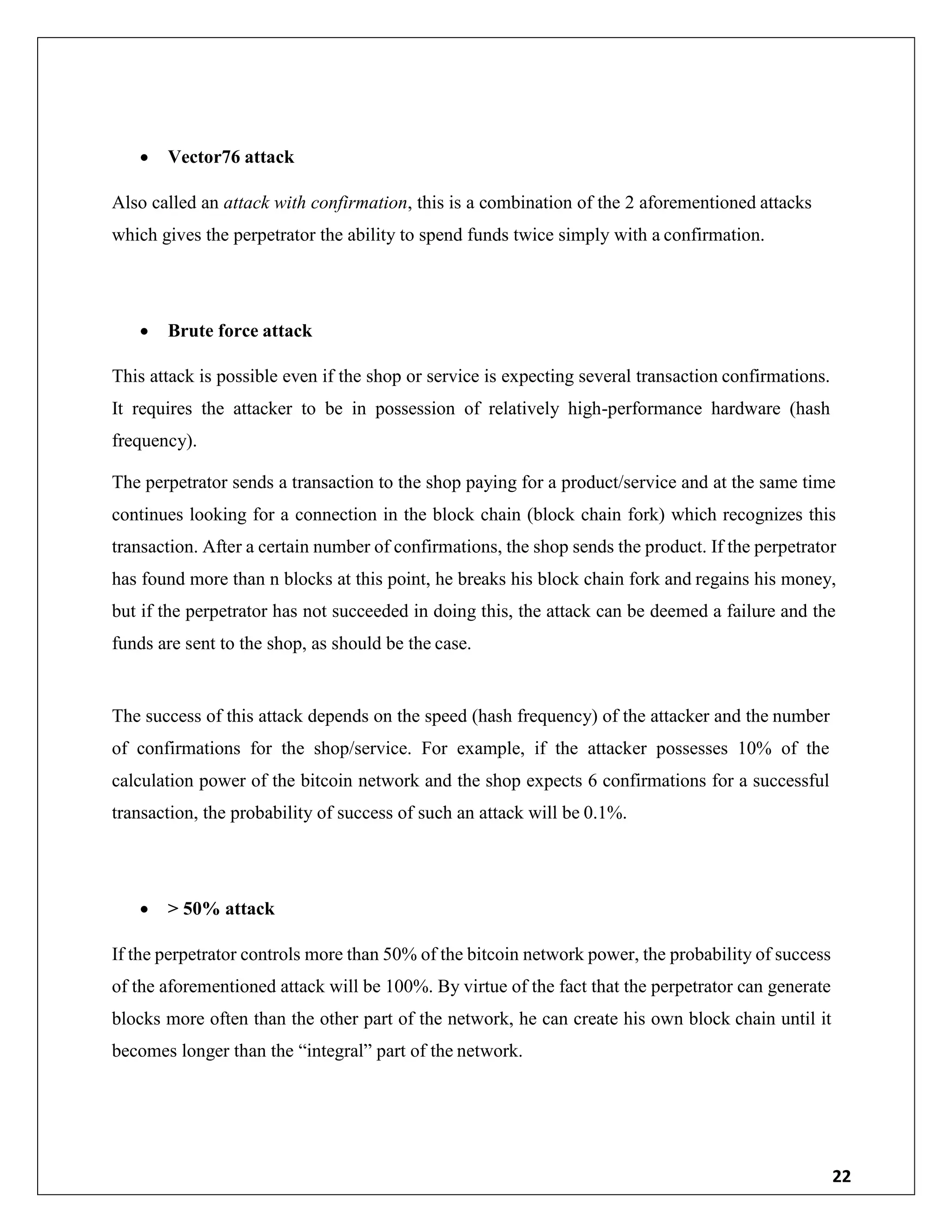 22
 Vector76 attack
Also called an attack with confirmation, this is a combination of the 2 aforementioned attacks
which gives the perpetrator the ability to spend funds twice simply with a confirmation.
 Brute force attack
This attack is possible even if the shop or service is expecting several transaction confirmations.
It requires the attacker to be in possession of relatively high-performance hardware (hash
frequency).
The perpetrator sends a transaction to the shop paying for a product/service and at the same time
continues looking for a connection in the block chain (block chain fork) which recognizes this
transaction. After a certain number of confirmations, the shop sends the product. If the perpetrator
has found more than n blocks at this point, he breaks his block chain fork and regains his money,
but if the perpetrator has not succeeded in doing this, the attack can be deemed a failure and the
funds are sent to the shop, as should be the case.
The success of this attack depends on the speed (hash frequency) of the attacker and the number
of confirmations for the shop/service. For example, if the attacker possesses 10% of the
calculation power of the bitcoin network and the shop expects 6 confirmations for a successful
transaction, the probability of success of such an attack will be 0.1%.
 > 50% attack
If the perpetrator controls more than 50% of the bitcoin network power, the probability of success
of the aforementioned attack will be 100%. By virtue of the fact that the perpetrator can generate
blocks more often than the other part of the network, he can create his own block chain until it
becomes longer than the “integral” part of the network.
 